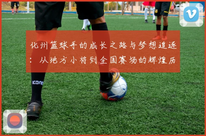 化州篮球手的成长之路与梦想追逐：从地方小将到全国赛场的辉煌历程
