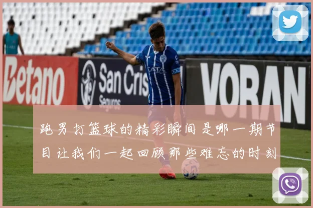 跑男打篮球的精彩瞬间是哪一期节目让我们一起回顾那些难忘的时刻