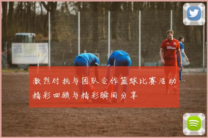 激烈对抗与团队合作篮球比赛活动精彩回顾与精彩瞬间分享