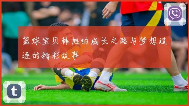 篮球宝贝韩旭的成长之路与梦想追逐的精彩故事