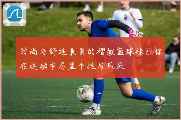 时尚与舒适兼具的褶皱篮球袜让你在运动中尽显个性与风采