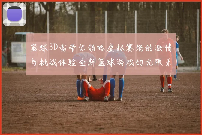 篮球3D番带你领略虚拟赛场的激情与挑战体验全新篮球游戏的无限乐趣与精彩瞬间