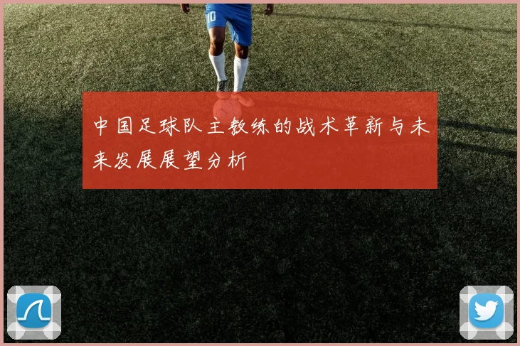 中国足球队主教练的战术革新与未来发展展望分析