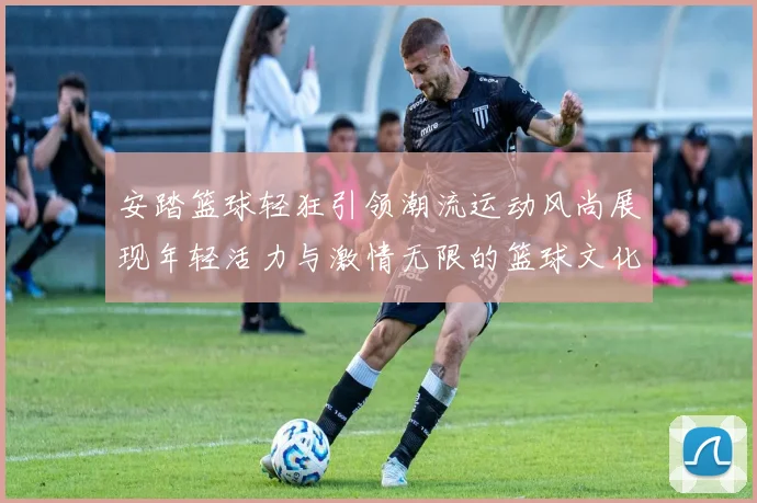 安踏篮球轻狂引领潮流运动风尚展现年轻活力与激情无限的篮球文化